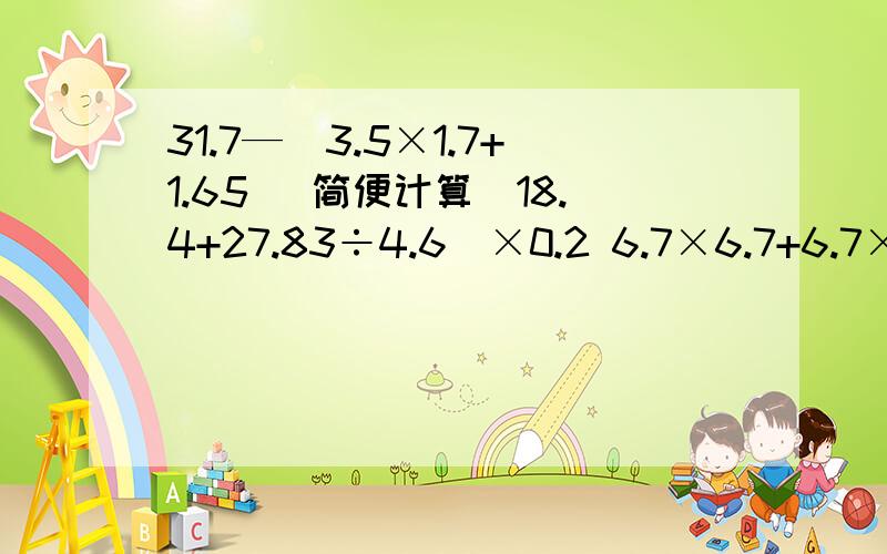 31.7—(3.5×1.7+1.65) 简便计算（18.4+27.83÷4.6）×0.2 6.7×6.7+6.7×4.3—6.7 简便计算（能简便的简便）