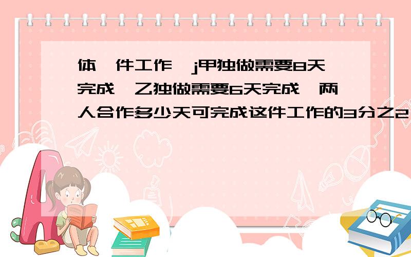 体一件工作,j甲独做需要8天完成,乙独做需要6天完成,两人合作多少天可完成这件工作的3分之2