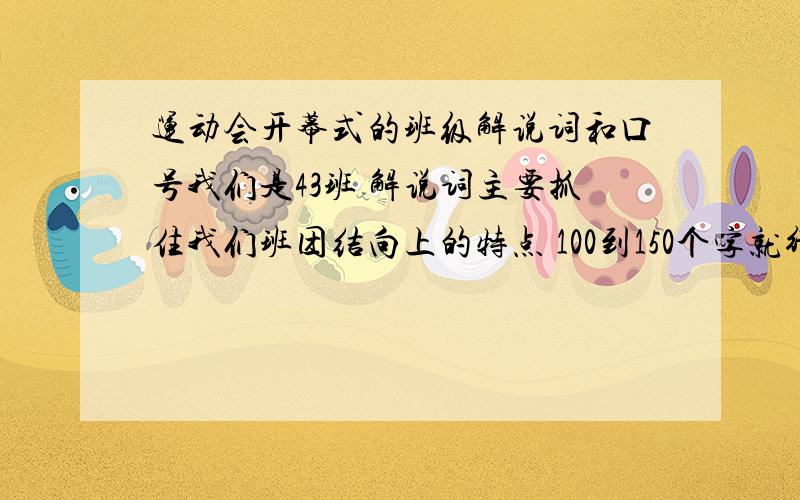 运动会开幕式的班级解说词和口号我们是43班 解说词主要抓住我们班团结向上的特点 100到150个字就行口号是32个字 4个字一句 必须有一句 四三四三 奋发向上最好顺口