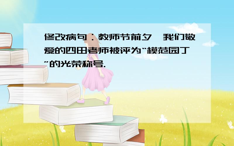 修改病句：教师节前夕,我们敬爱的四田老师被评为“模范园丁”的光荣称号.