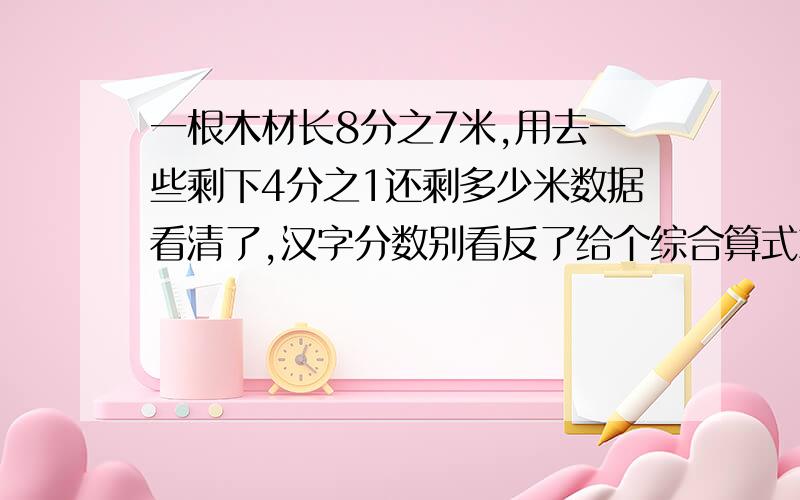 一根木材长8分之7米,用去一些剩下4分之1还剩多少米数据看清了,汉字分数别看反了给个综合算式就好了