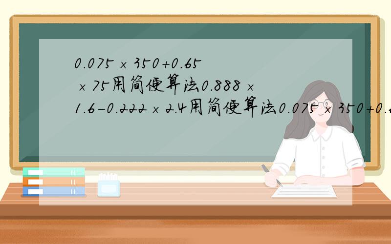 0.075×350+0.65×75用简便算法0.888×1.6-0.222×2.4用简便算法0.075×350+0.65×75用简便算法0.888×1.6-0.222×2.4用简便算法