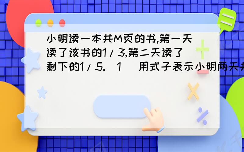 小明读一本共M页的书,第一天读了该书的1/3,第二天读了剩下的1/5.(1) 用式子表示小明两天共读了多少页（2）当M=120时,小明两天一共读了多少页