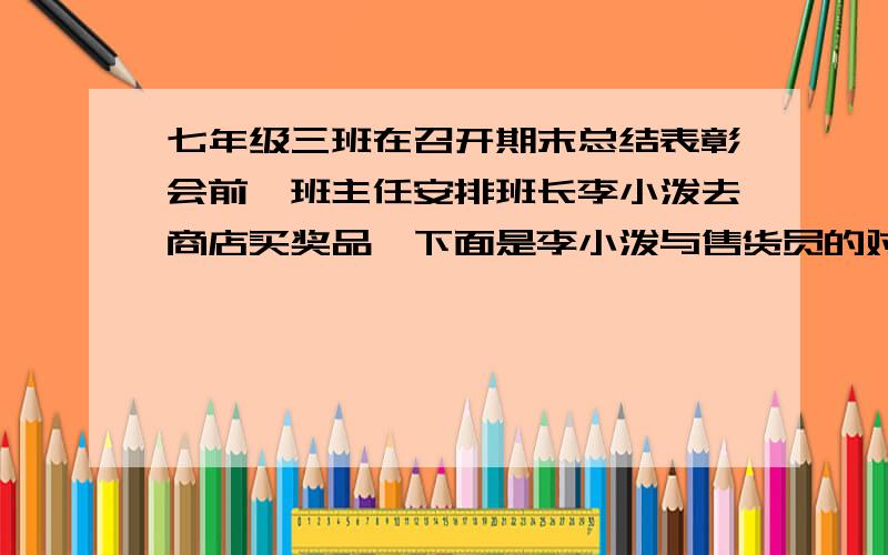 七年级三班在召开期末总结表彰会前,班主任安排班长李小泼去商店买奖品,下面是李小泼与售货员的对话：李小泼：售货员：同学你想买什么李小泼：我只有100元,请帮我安排买10枝钢笔和15本