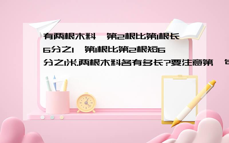 有两根木料,第2根比第1根长6分之1,第1根比第2根短6分之1米.两根木料各有多长?要注意第一句没单位,第2个提示有单位,注意区分要过程