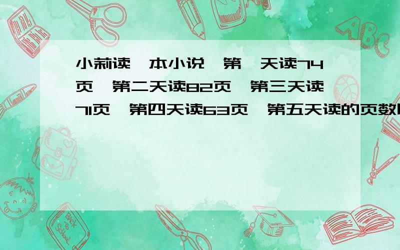 小莉读一本小说,第一天读74页,第二天读82页,第三天读71页,第四天读63页,第五天读的页数比这5天……小莉读一本小说,第一天读74页,第二天读82页,第三天读71页,第四天读63页,第五天读的页数比