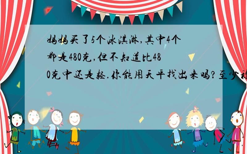 妈妈买了5个冰淇淋,其中4个都是480克,但不知道比480克中还是轻.你能用天平找出来吗?至少称几次?