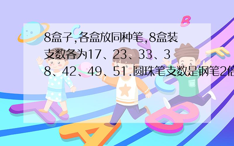 8盒子,各盒放同种笔,8盒装支数各为17、23、33、38、42、49、51.圆珠笔支数是钢笔2倍,钢笔支数是铅笔支的三份之一,只有一盒子放水彩笔,这盒水彩笔有几支?还有一盒36支笔