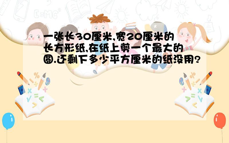 一张长30厘米,宽20厘米的长方形纸,在纸上剪一个最大的圆.还剩下多少平方厘米的纸没用?