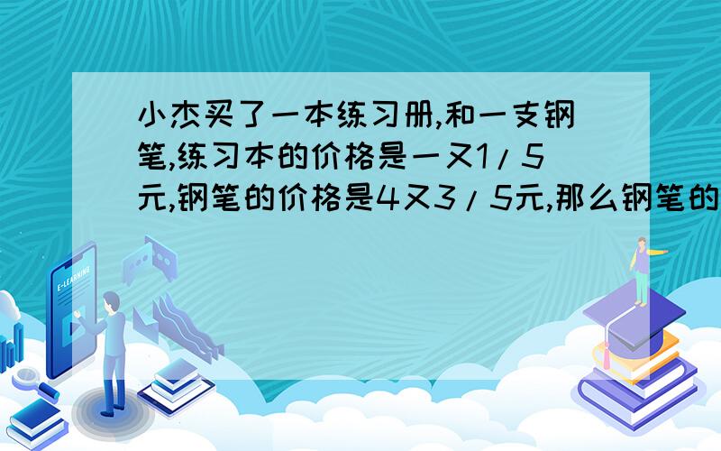 小杰买了一本练习册,和一支钢笔,练习本的价格是一又1/5元,钢笔的价格是4又3/5元,那么钢笔的格是练习本的多少倍,练习本的价格是钢笔的几分之几?