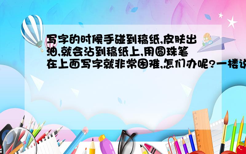 写字的时候手碰到稿纸,皮肤出油,就会沾到稿纸上,用圆珠笔在上面写字就非常困难,怎们办呢?一楼说的确实是个办法.要是没别的办法就采纳你的 买个薄点的手套去吧.我更希望来点有技术性