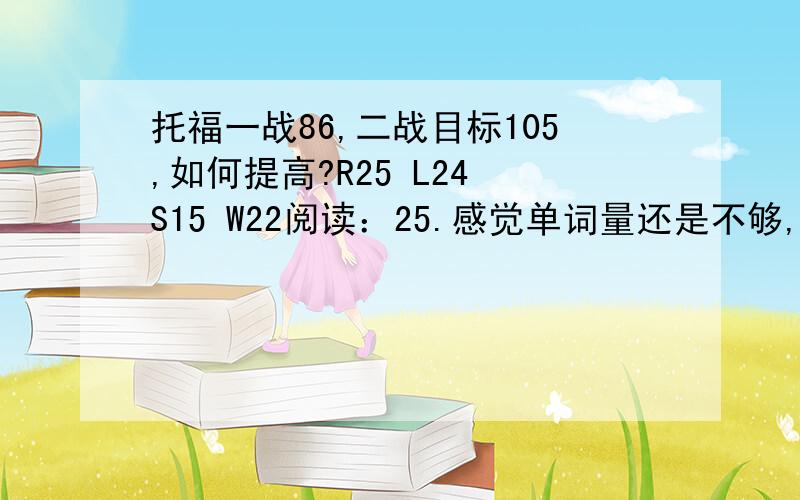 托福一战86,二战目标105,如何提高?R25 L24 S15 W22阅读：25.感觉单词量还是不够,背了王玉梅,平时用百词斩复习,但是读阅读还是晕头转向.有的句子单词都认识却读不太明白.我的阅读总是缺乏技巧