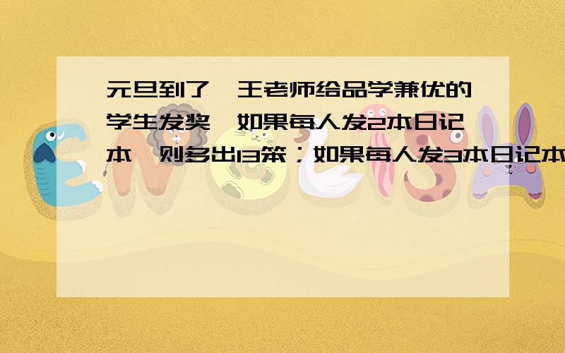 元旦到了,王老师给品学兼优的学生发奖,如果每人发2本日记本,则多出13笨；如果每人发3本日记本,则少5笨急呀!拜托知道的人帮我解一下!求你了!