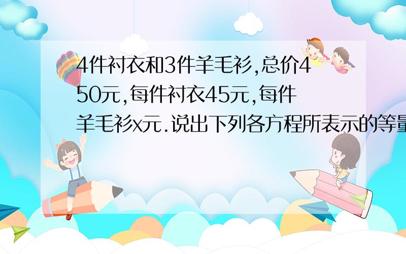 4件衬衣和3件羊毛衫,总价450元,每件衬衣45元,每件羊毛衫x元.说出下列各方程所表示的等量关系1.45×4+3X=4502.45×4=450-3X3.3x=450-45×4