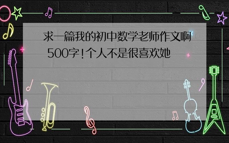 求一篇我的初中数学老师作文啊 500字!个人不是很喜欢她