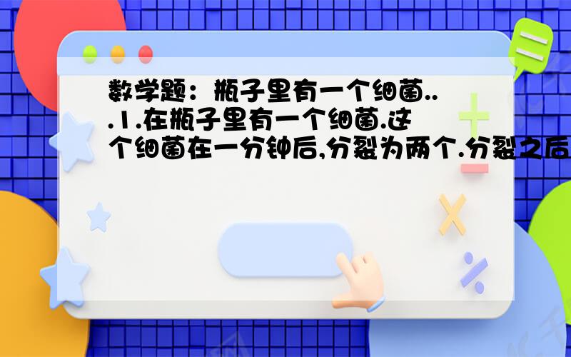 数学题：瓶子里有一个细菌...1.在瓶子里有一个细菌.这个细菌在一分钟后,分裂为两个.分裂之后的两个在一分钟之后又各自分裂成两个.这样就是四个了.就这样一个细菌增加到满瓶子都是需要