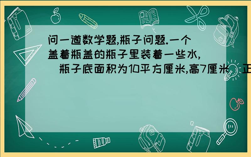 问一道数学题,瓶子问题.一个盖着瓶盖的瓶子里装着一些水,（瓶子底面积为10平方厘米,高7厘米）正放水高度为4厘米,倒放谁的高度为5厘米,求此瓶的容积.