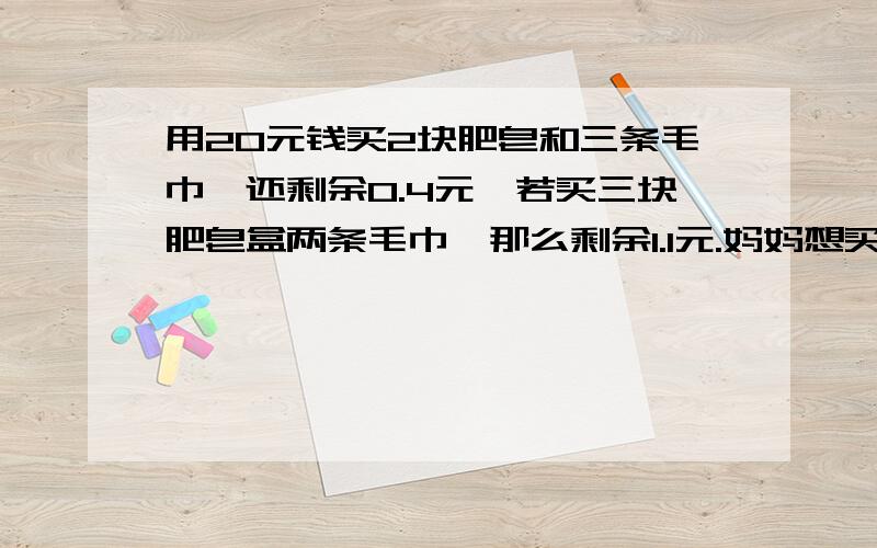 用20元钱买2块肥皂和三条毛巾,还剩余0.4元,若买三块肥皂盒两条毛巾,那么剩余1.1元.妈妈想买四块肥皂和五条毛巾,共需多少元?