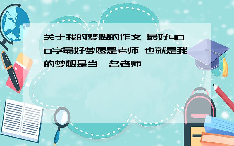 关于我的梦想的作文 最好400字最好梦想是老师 也就是我的梦想是当一名老师