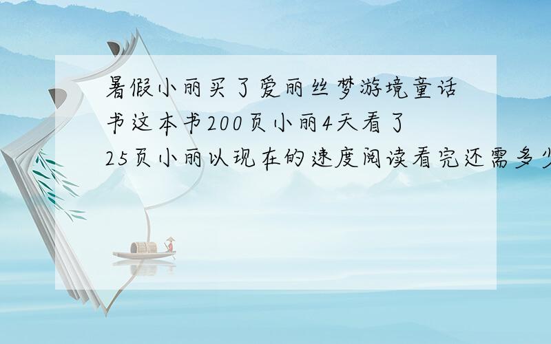 暑假小丽买了爱丽丝梦游境童话书这本书200页小丽4天看了25页小丽以现在的速度阅读看完还需多少天