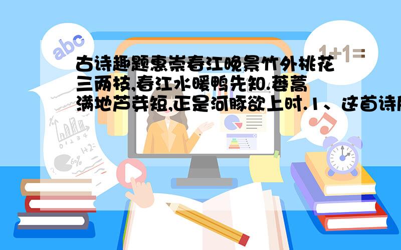 古诗趣题惠崇春江晚景竹外桃花三两枝,春江水暖鸭先知.蒌蒿满地芦芽短,正是河豚欲上时.1、这首诗所提惠崇的的话，是一幅以------（时间）景物为背景的-------图。诗的前三句写了六样景物