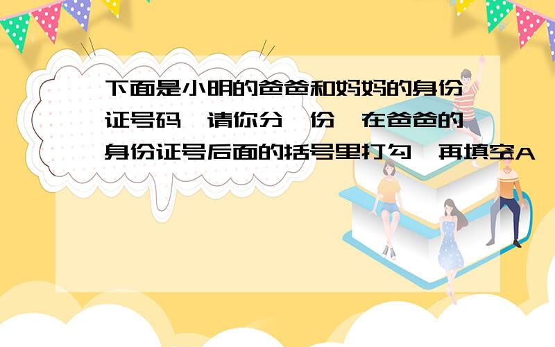 下面是小明的爸爸和妈妈的身份证号码,请你分一份,在爸爸的身份证号后面的括号里打勾,再填空A、11010219700503142x（） B、11010219711026321x（）小明的妈妈出生于（）年（）月（）日