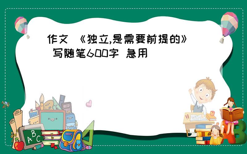 作文 《独立,是需要前提的》 写随笔600字 急用