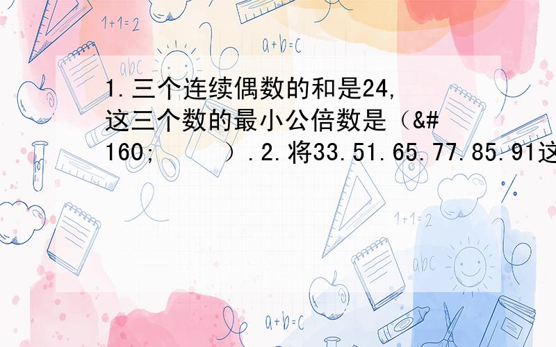 1.三个连续偶数的和是24,这三个数的最小公倍数是（    ）.2.将33.51.65.77.85.91这六个数平均分成两组,使两组的乘积相等,一组是（      ）,一组是（   