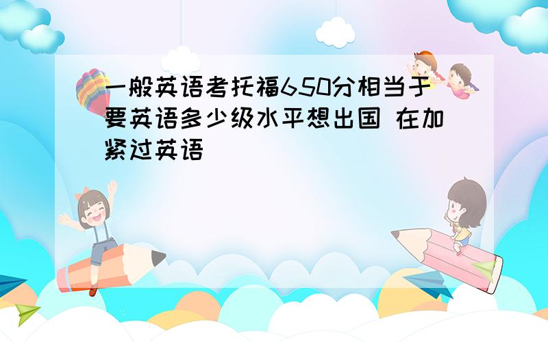 一般英语考托福650分相当于要英语多少级水平想出国 在加紧过英语