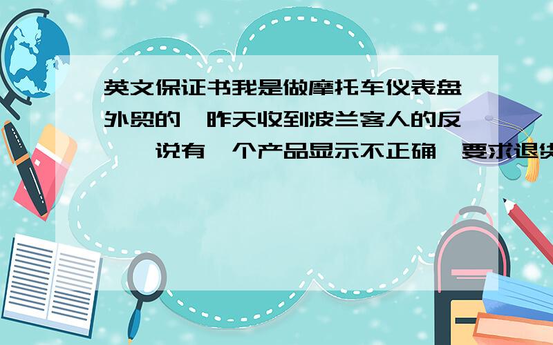 英文保证书我是做摩托车仪表盘外贸的,昨天收到波兰客人的反馈,说有一个产品显示不正确,要求退货或者重做,公司打算重新做两块送过去,并写一份诚恳的保证书,说明绝不会出现此类错误,如