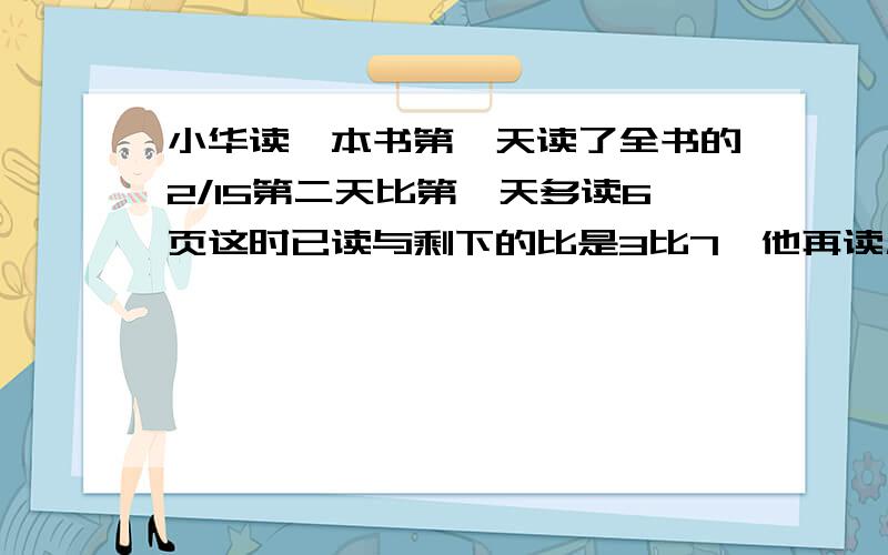 小华读一本书第一天读了全书的2/15第二天比第一天多读6页这时已读与剩下的比是3比7,他再读几天能读完?