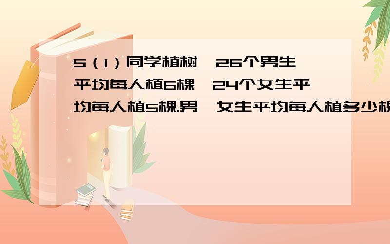 5（1）同学植树,26个男生平均每人植6棵,24个女生平均每人植5棵.男,女生平均每人植多少棵?