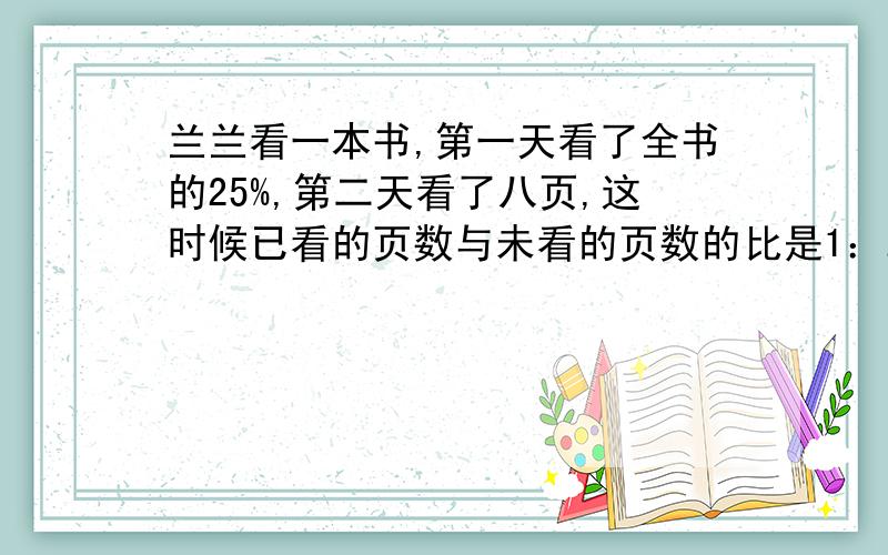 兰兰看一本书,第一天看了全书的25%,第二天看了八页,这时候已看的页数与未看的页数的比是1：2,这本书有