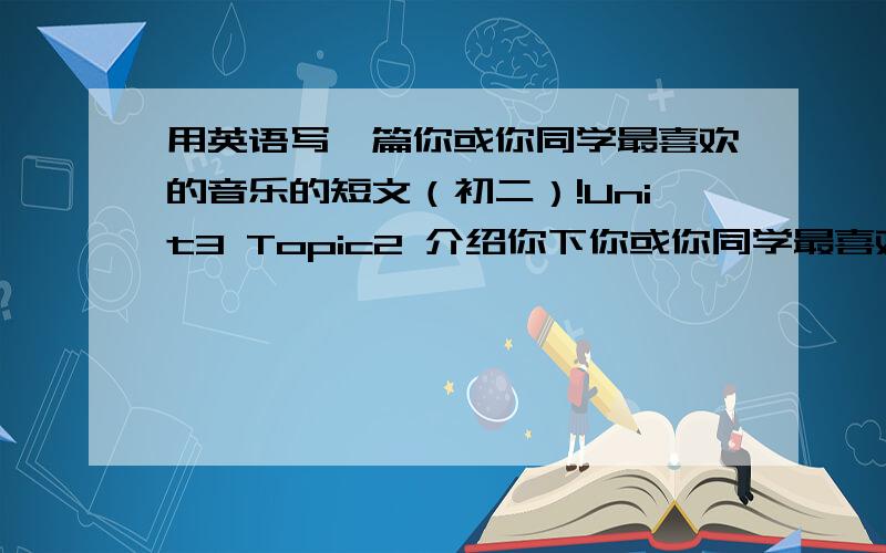 用英语写一篇你或你同学最喜欢的音乐的短文（初二）!Unit3 Topic2 介绍你下你或你同学最喜欢的音乐.可以写最喜欢的音乐类型、最喜欢歌、最喜欢的歌手等等.要用初二之前所学过的句型和词