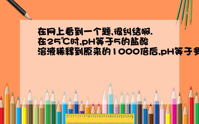 在网上看到一个题,很纠结啊.在25℃时,pH等于5的盐酸溶液稀释到原来的1000倍后,pH等于多少?答案给的是：由HCl 产生的c(H+)=10-5/1000=10-8mol/L.设水产生的c(H+)=c(OH-)=x,则有:(10-8+ x≈0.95× x)·x=10-14 x≈0