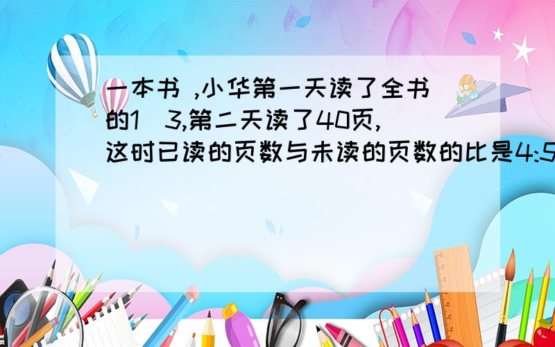 一本书 ,小华第一天读了全书的1|3,第二天读了40页,这时已读的页数与未读的页数的比是4:5,全书多少页?