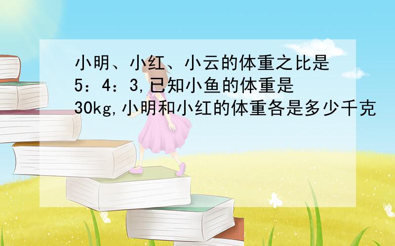 小明、小红、小云的体重之比是5：4：3,已知小鱼的体重是30kg,小明和小红的体重各是多少千克