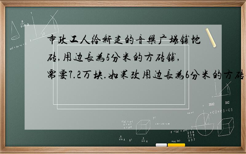 市政工人给新建的音乐广场铺地砖,用边长为5分米的方砖铺,需要7.2万块.如果改用边长为6分米的方砖铺,需要多少万块?