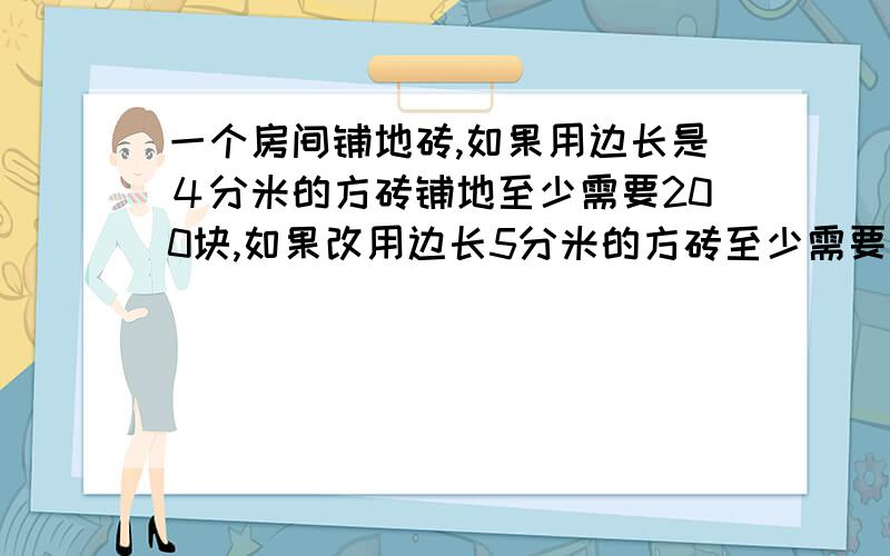 一个房间铺地砖,如果用边长是４分米的方砖铺地至少需要200块,如果改用边长5分米的方砖至少需要多少块.