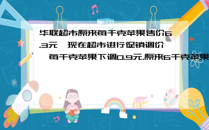 华联超市原来每千克苹果售价6.3元,现在超市进行促销调价,每千克苹果下调0.9元.原来6千克苹果的钱可以买多少千克?