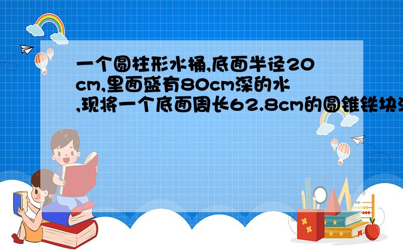 一个圆柱形水桶,底面半径20cm,里面盛有80cm深的水,现将一个底面周长62.8cm的圆锥铁块沉浸在水桶里,水面比原来上升16分之1（未溢出）,求圆锥铁块的高.