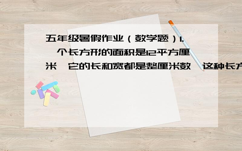 五年级暑假作业（数学题）1.一个长方形的面积是12平方厘米,它的长和宽都是整厘米数,这种长方形有多少种?是哪几种?2.按要求写出两个数,使它们的最大公因数是1. 两个都是素数：（ ）和（