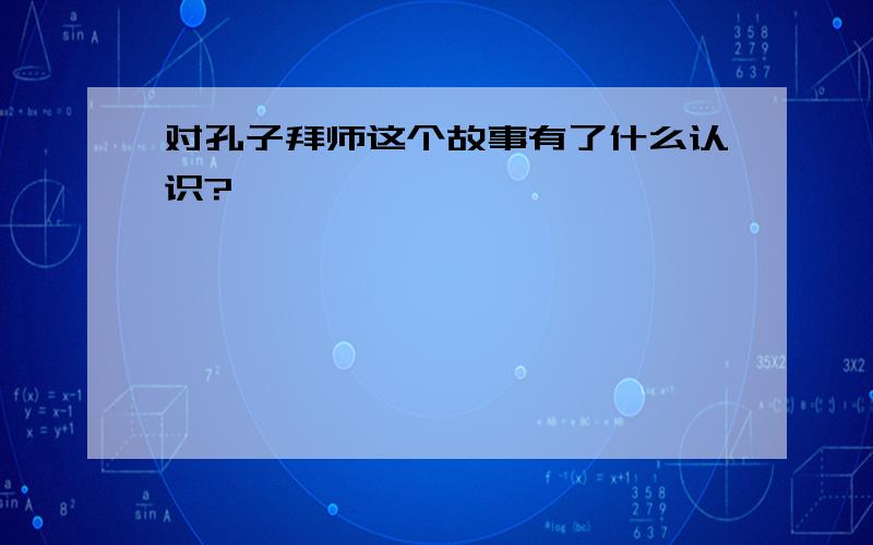 对孔子拜师这个故事有了什么认识?