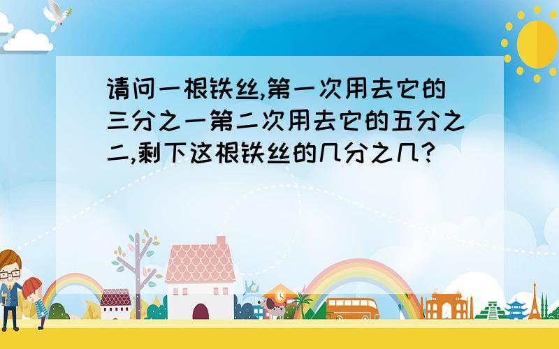 请问一根铁丝,第一次用去它的三分之一第二次用去它的五分之二,剩下这根铁丝的几分之几?