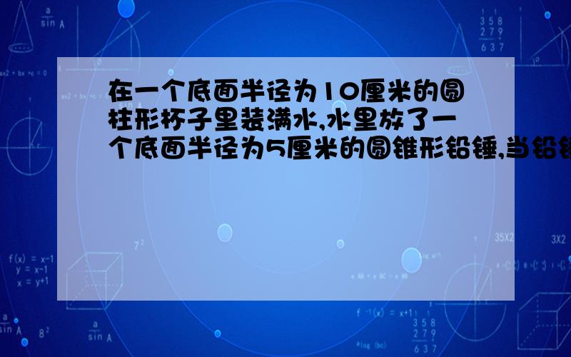 在一个底面半径为10厘米的圆柱形杯子里装满水,水里放了一个底面半径为5厘米的圆锥形铅锤,当铅锤从水中取出后,杯里的水面下降了0.5cm,这个铅锤的高是多少?