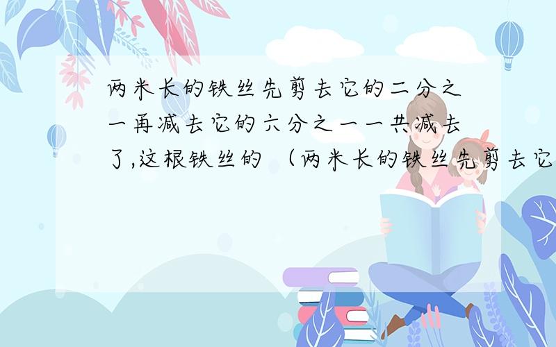 两米长的铁丝先剪去它的二分之一再减去它的六分之一一共减去了,这根铁丝的 （两米长的铁丝先剪去它的二分之一再减去它的六分之一一共减去了,这根铁丝的 （ ）