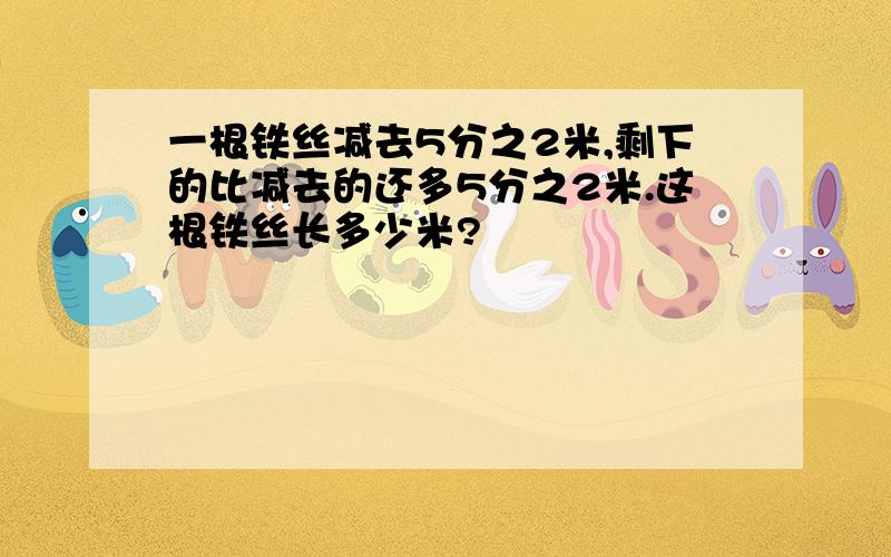 一根铁丝减去5分之2米,剩下的比减去的还多5分之2米.这根铁丝长多少米?