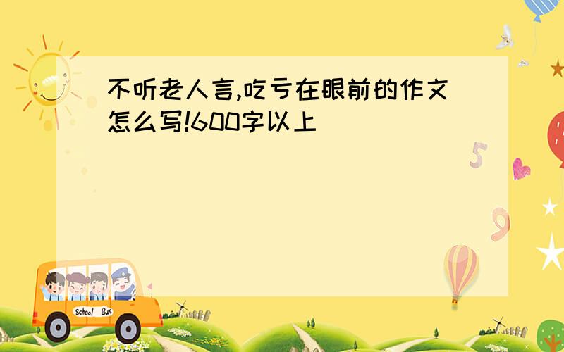 不听老人言,吃亏在眼前的作文怎么写!600字以上