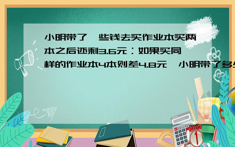 小明带了一些钱去买作业本买两本之后还剩3.6元；如果买同样的作业本4本则差4.8元,小明带了多少?小明带了一些钱去买作业本买两本之后还剩3.6元；如果买同样的作业本4本则差4.8元,小明带