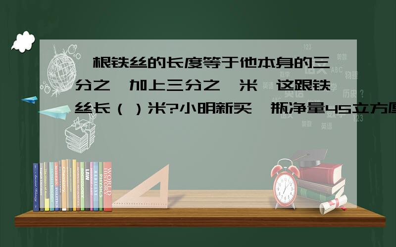 一根铁丝的长度等于他本身的三分之一加上三分之一米,这跟铁丝长（）米?小明新买一瓶净量45立方厘米的牙膏,药膏的圆形出口的直径是6毫米,他早晚各刷牙一次,每次挤出的牙膏长约20毫米.